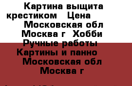 Картина выщита крестиком › Цена ­ 25 000 - Московская обл., Москва г. Хобби. Ручные работы » Картины и панно   . Московская обл.,Москва г.
